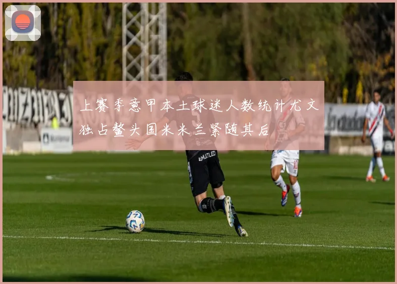 上赛季意甲本土球迷人数统计尤文独占鳌头国米米兰紧随其后
