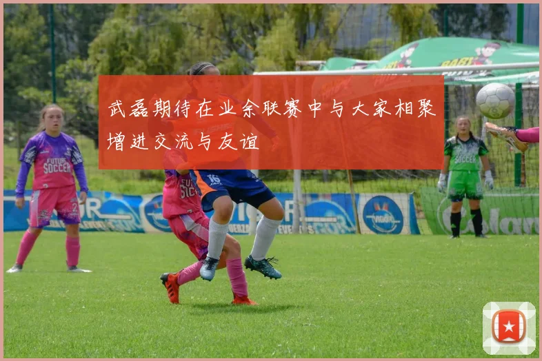武磊期待在业余联赛中与大家相聚增进交流与友谊