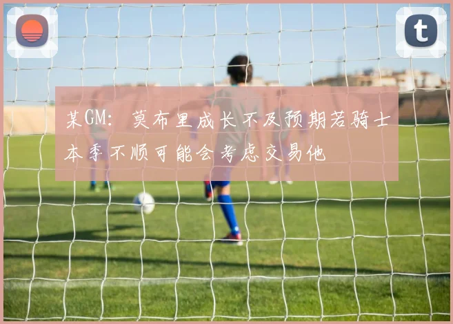 某GM：莫布里成长不及预期若骑士本季不顺可能会考虑交易他