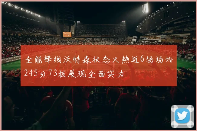 全能锋线沃特森状态火热近6场场均245分73板展现全面实力