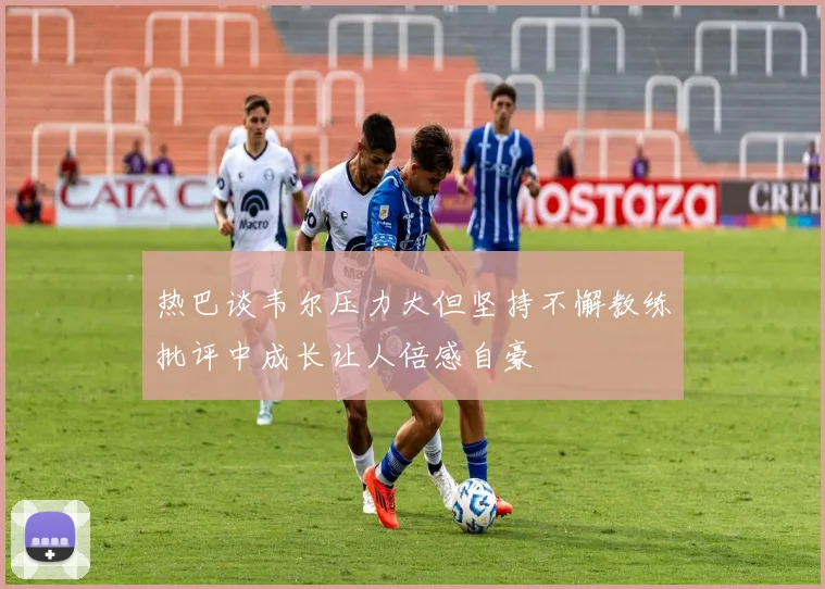 热巴谈韦尔压力大但坚持不懈教练批评中成长让人倍感自豪