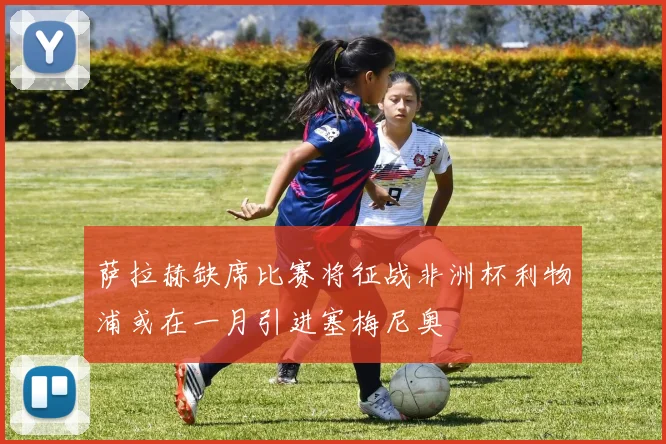 萨拉赫缺席比赛将征战非洲杯利物浦或在一月引进塞梅尼奥