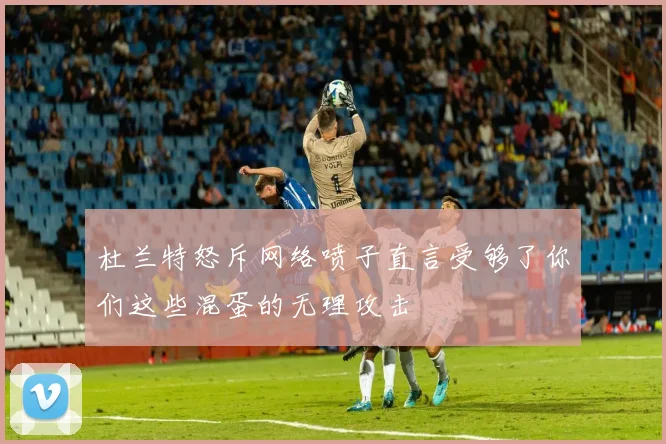 杜兰特怒斥网络喷子直言受够了你们这些混蛋的无理攻击