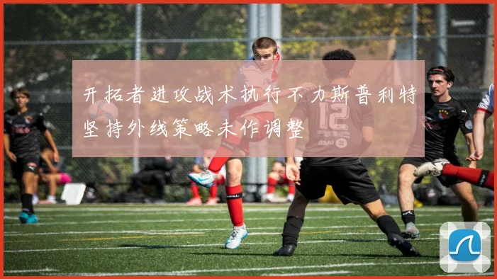 开拓者进攻战术执行不力斯普利特坚持外线策略未作调整