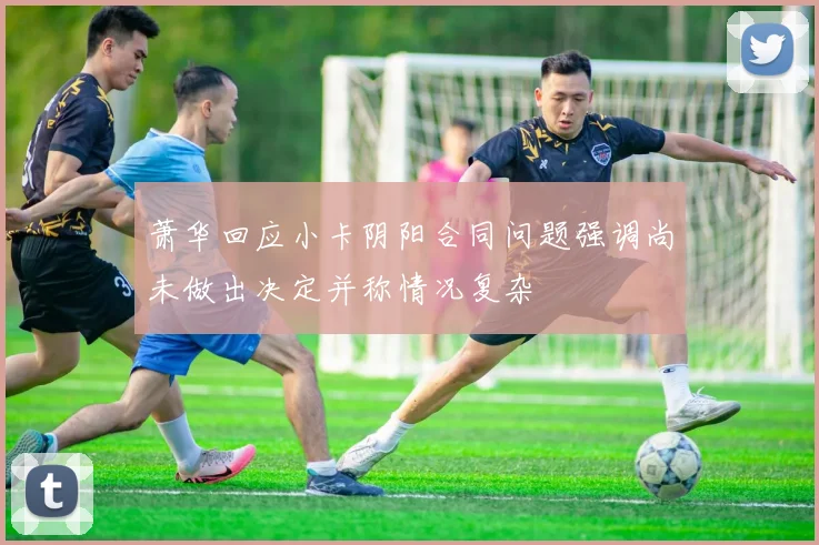 萧华回应小卡阴阳合同问题强调尚未做出决定并称情况复杂