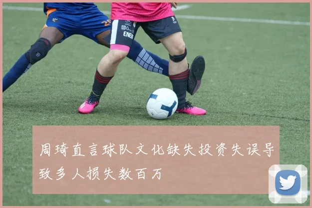 周琦直言球队文化缺失投资失误导致多人损失数百万