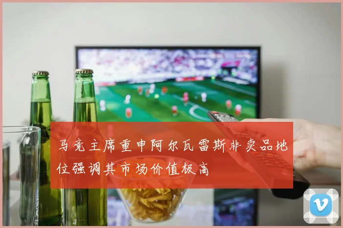 马竞主席重申阿尔瓦雷斯非卖品地位强调其市场价值极高
