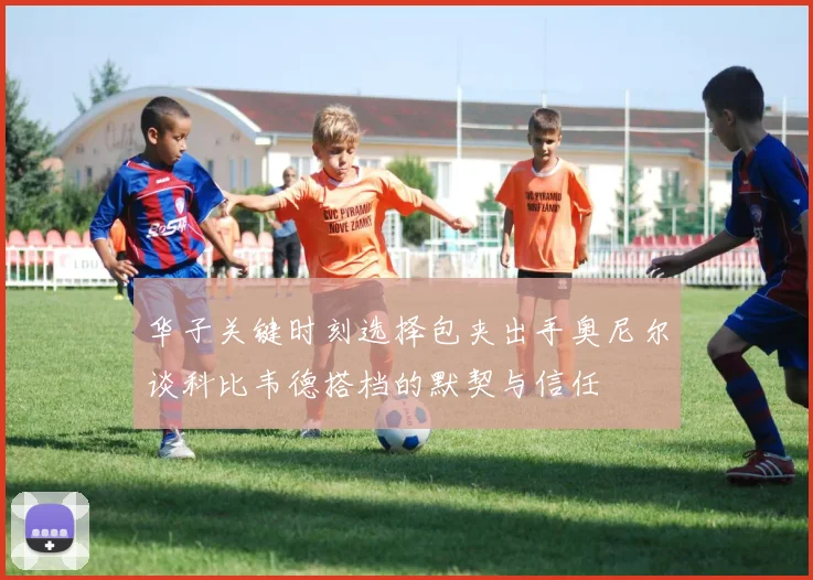 华子关键时刻选择包夹出手奥尼尔谈科比韦德搭档的默契与信任