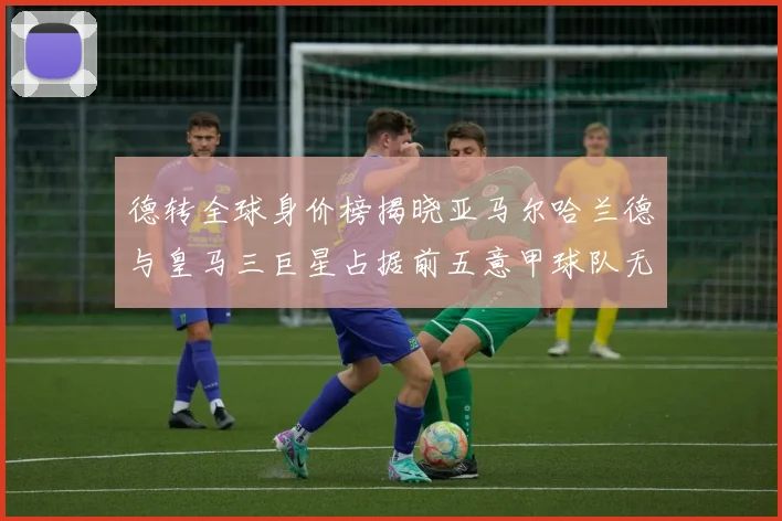 德转全球身价榜揭晓亚马尔哈兰德与皇马三巨星占据前五意甲球队无缘前二十