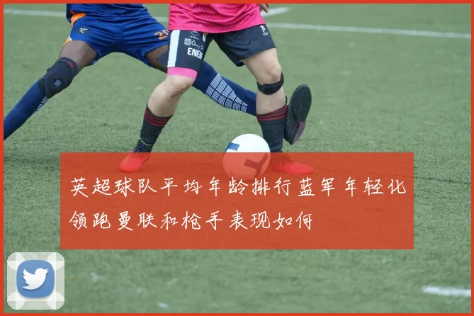 英超球队平均年龄排行蓝军年轻化领跑曼联和枪手表现如何