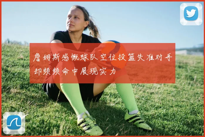 詹姆斯感慨球队空位投篮失准对手却频频命中展现实力