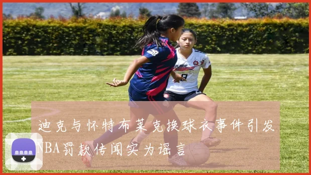 迪克与怀特布莱克换球衣事件引发NBA罚款传闻实为谣言