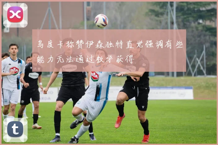 乌度卡称赞伊森独特直觉强调有些能力无法通过教学获得