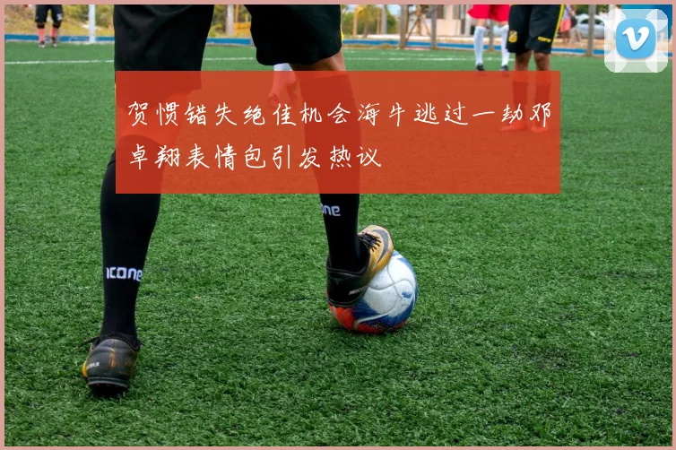 贺惯错失绝佳机会海牛逃过一劫邓卓翔表情包引发热议
