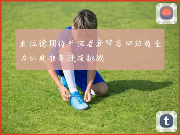 利拉德期待开拓者新阵容回归将全力以赴准备迎接挑战