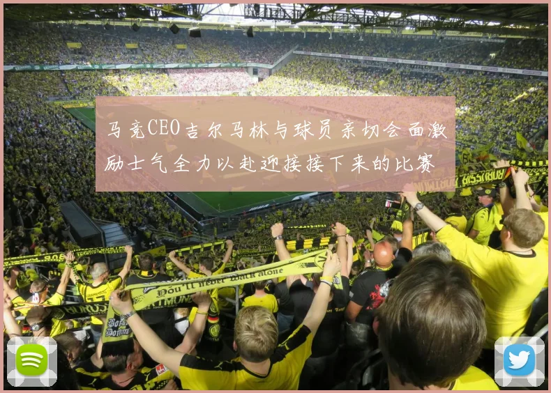 马竞CEO吉尔马林与球员亲切会面激励士气全力以赴迎接接下来的比赛