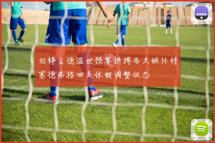 刘铮古德温世预赛拼搏洛夫顿怀特塞德弗格回美休假调整状态