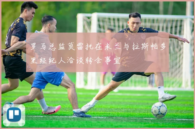 罗马总监莫雷托在米兰与拉斯帕多里经纪人洽谈转会事宜