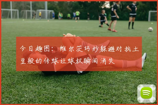 今日趣图：维尔茨巧妙躲避对抗土豆般的传球让球权瞬间消失