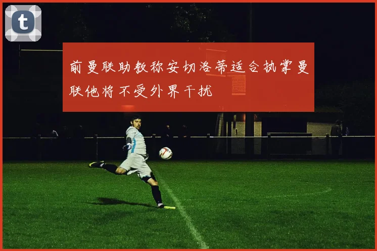 前曼联助教称安切洛蒂适合执掌曼联他将不受外界干扰