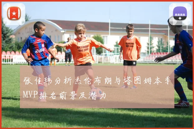 张佳玮分析杰伦布朗与塔图姆本季MVP排名前景及潜力