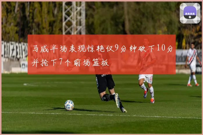 马威半场表现惊艳仅9分钟砍下10分并抢下7个前场篮板