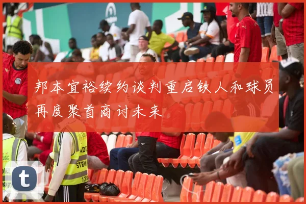 邦本宜裕续约谈判重启铁人和球员再度聚首商讨未来