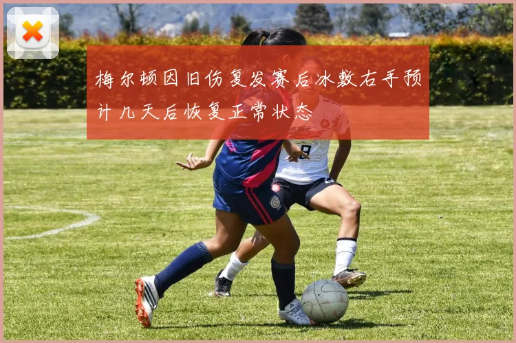 梅尔顿因旧伤复发赛后冰敷右手预计几天后恢复正常状态