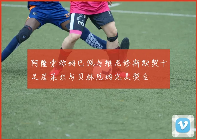 阿隆索称姆巴佩与维尼修斯默契十足居莱尔与贝林厄姆完美契合