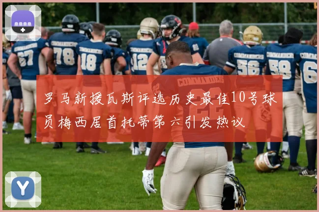 罗马新援瓦斯评选历史最佳10号球员梅西居首托蒂第六引发热议