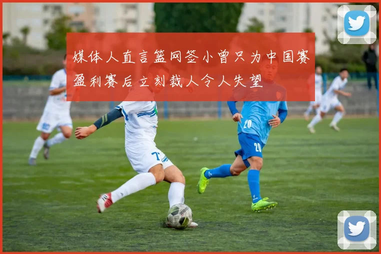 媒体人直言篮网签小曾只为中国赛盈利赛后立刻裁人令人失望