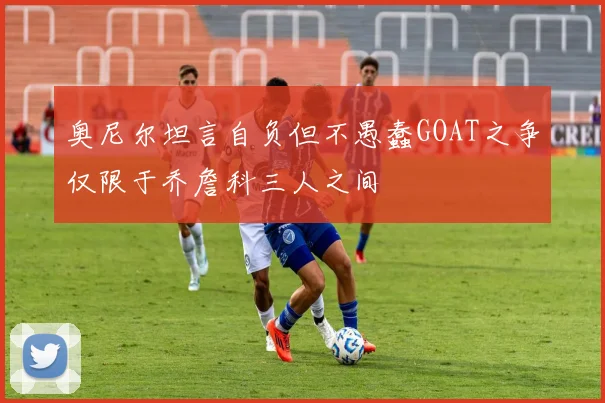 奥尼尔坦言自负但不愚蠢GOAT之争仅限于乔詹科三人之间