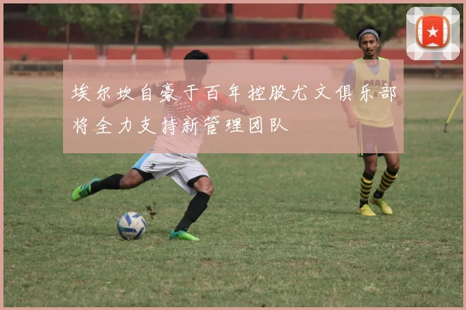 埃尔坎自豪于百年控股尤文俱乐部将全力支持新管理团队