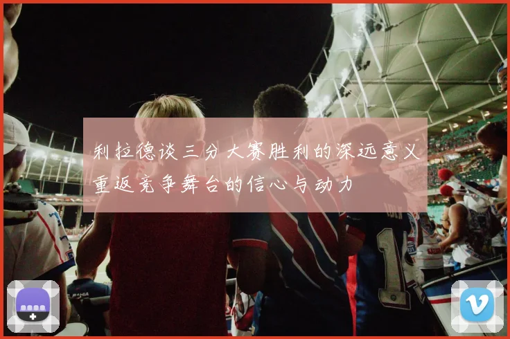 利拉德谈三分大赛胜利的深远意义重返竞争舞台的信心与动力