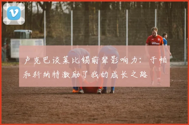 卢克巴谈莱比锡前辈影响力：于帕和科纳特激励了我的成长之路