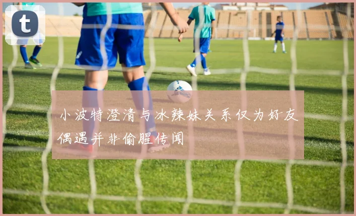 小波特澄清与冰辣妹关系仅为好友偶遇并非偷腥传闻