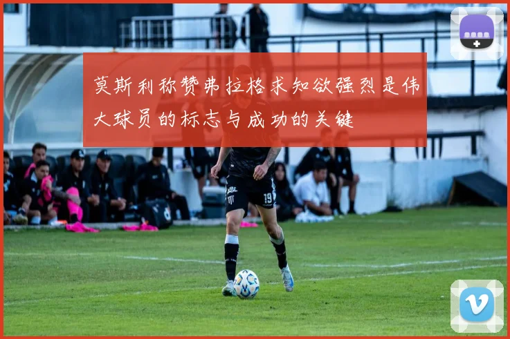 莫斯利称赞弗拉格求知欲强烈是伟大球员的标志与成功的关键