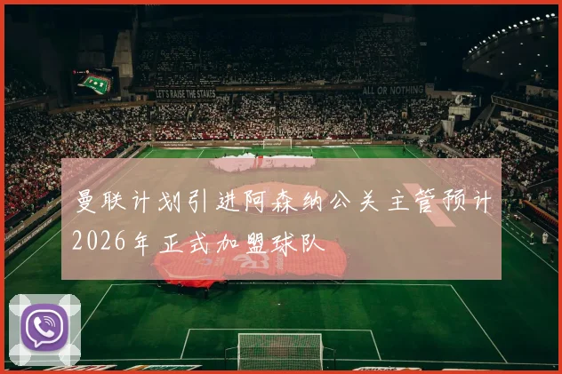 曼联计划引进阿森纳公关主管预计2026年正式加盟球队