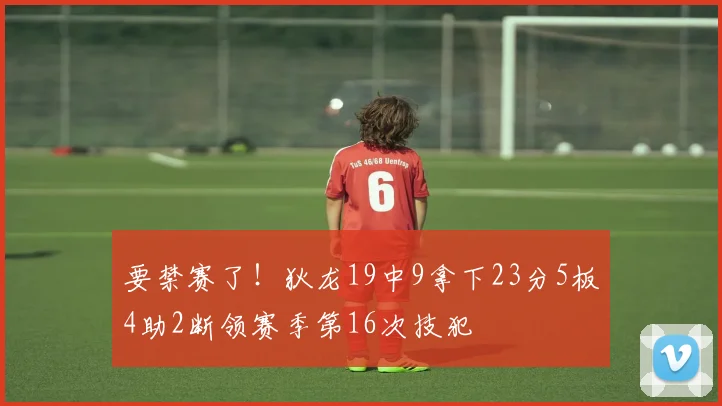 要禁赛了！狄龙19中9拿下23分5板4助2断领赛季第16次技犯