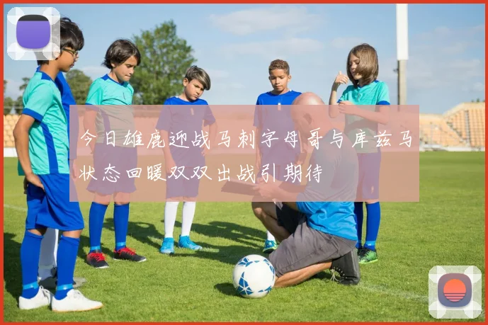 今日雄鹿迎战马刺字母哥与库兹马状态回暖双双出战引期待