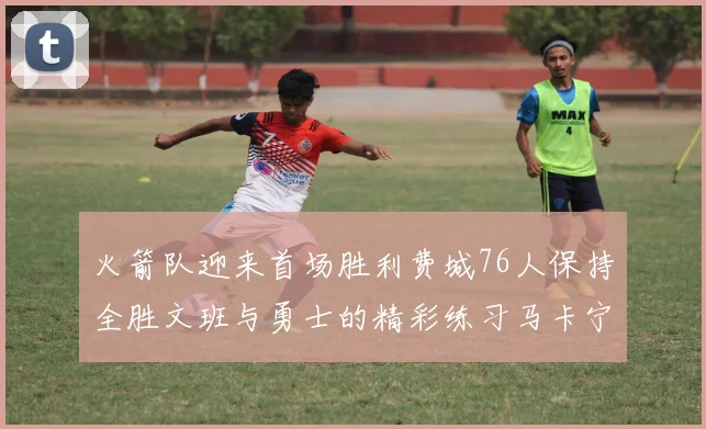 火箭队迎来首场胜利费城76人保持全胜文班与勇士的精彩练习马卡宁创下新纪录
