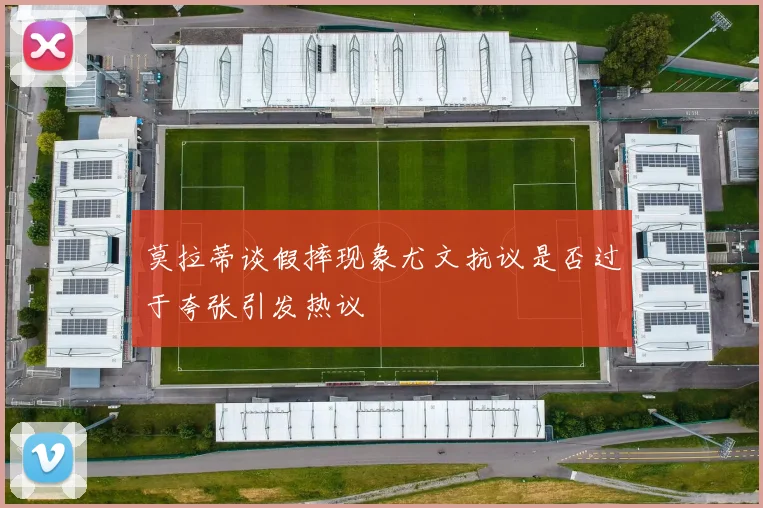 莫拉蒂谈假摔现象尤文抗议是否过于夸张引发热议