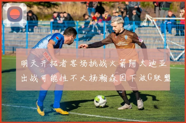 明天开拓者客场挑战火箭阿夫迪亚出战可能性不大杨瀚森因下放G联盟缺席