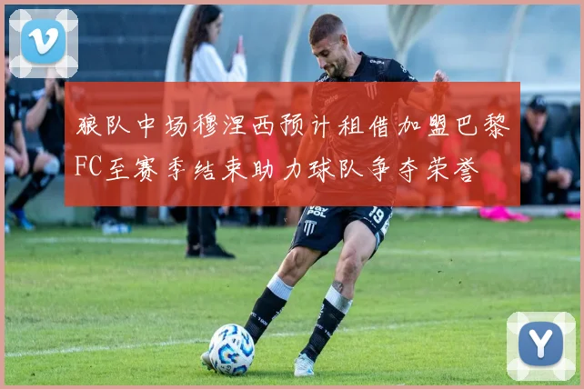 狼队中场穆涅西预计租借加盟巴黎FC至赛季结束助力球队争夺荣誉