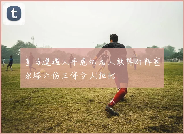 皇马遭遇人手危机九人缺阵对阵塞尔塔六伤三停令人担忧