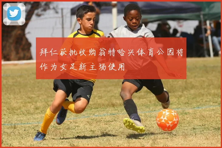 拜仁获批收购翁特哈兴体育公园将作为女足新主场使用